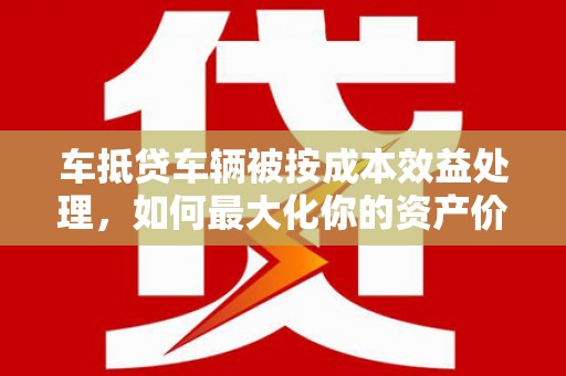 安丘车抵贷车辆被按成本效益处理，如何最大化你的资产价值？