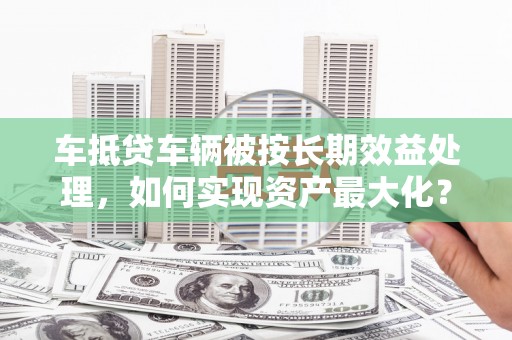 庆安车抵贷车辆被按长期效益处理，如何实现资产最大化？